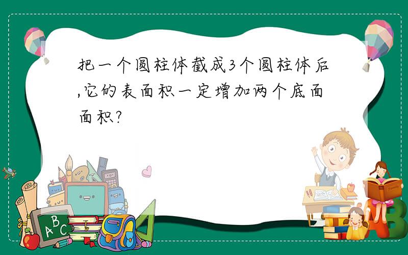 把一个圆柱体截成3个圆柱体后,它的表面积一定增加两个底面面积?