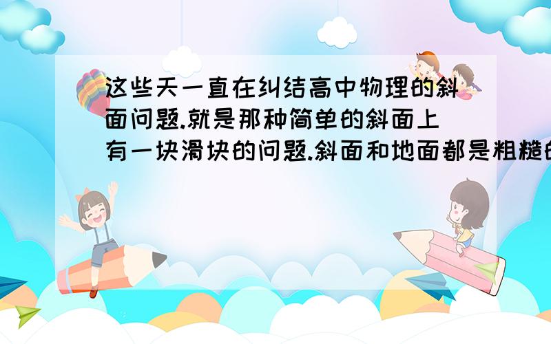 这些天一直在纠结高中物理的斜面问题.就是那种简单的斜面上有一块滑块的问题.斜面和地面都是粗糙的.这些都弄懂了,不过在加上一个条件又迷糊了.其中一种题型是斜面滑块模型,然后对滑