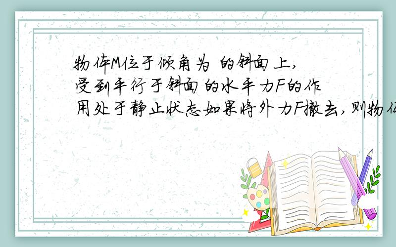 物体M位于倾角为 的斜面上,受到平行于斜面的水平力F的作用处于静止状态如果将外力F撤去,则物体：A．会沿斜面下滑B．摩擦力方向一定变化C．摩擦力变大D.摩擦力变小请问一开始摩擦力的