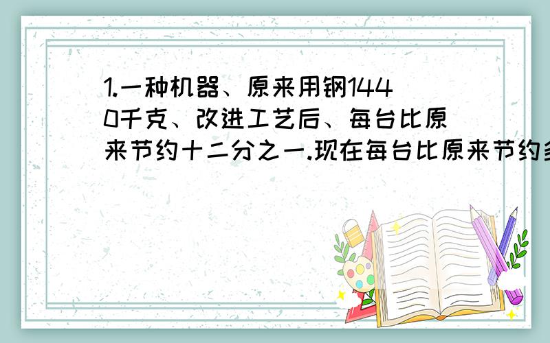 1.一种机器、原来用钢1440千克、改进工艺后、每台比原来节约十二分之一.现在每台比原来节约多少千克?现在每台用钢多少千克?