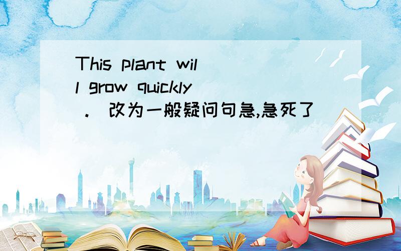This plant will grow quickly .(改为一般疑问句急,急死了