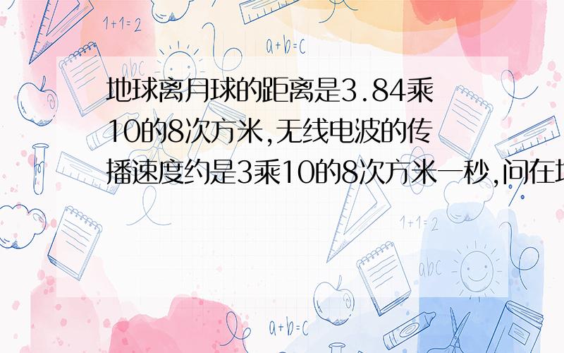 地球离月球的距离是3.84乘10的8次方米,无线电波的传播速度约是3乘10的8次方米一秒,问在地球上发出的无线电波大约多次时间能传到月球上?