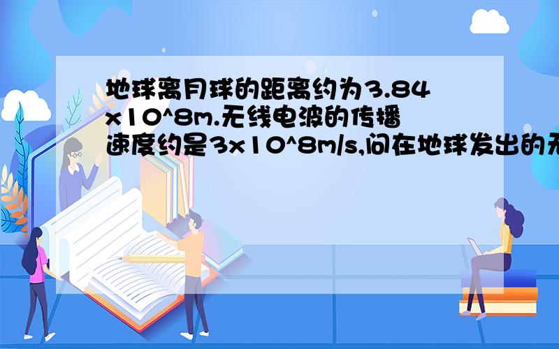 地球离月球的距离约为3.84x10^8m.无线电波的传播速度约是3x10^8m/s,问在地球发出的无线电波大约多长时间能传到月球上,.