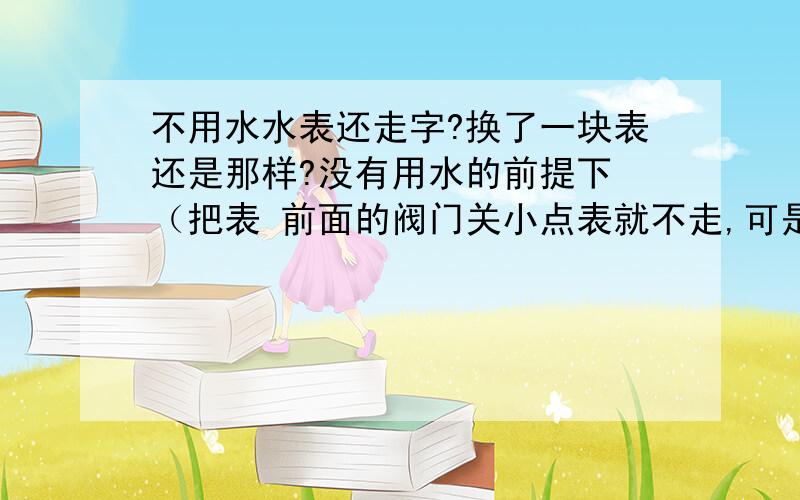 不用水水表还走字?换了一块表还是那样?没有用水的前提下 （把表 前面的阀门关小点表就不走,可是用水太不方便.新房子还没入住就走了46方水 我观察了会 好玩 正走走在反走一下 ）