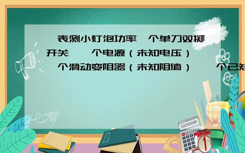 一表测小灯泡功率一个单刀双掷开关,一个电源（未知电压）,一个滑动变阻器（未知阻值）,一个已知阻值的定值电阻,一个电流表,一个已知额定电压的小灯泡,测小灯泡阻值?