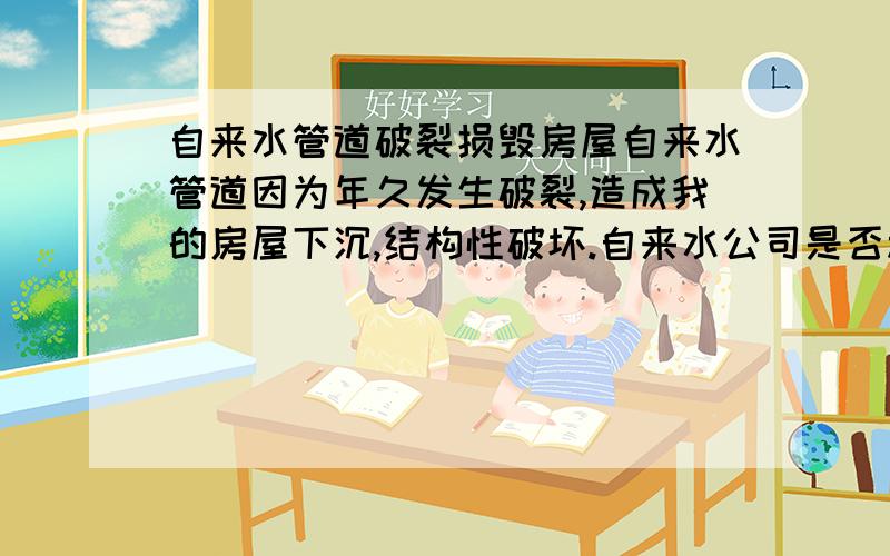 自来水管道破裂损毁房屋自来水管道因为年久发生破裂,造成我的房屋下沉,结构性破坏.自来水公司是否承担责任?出售土地的部门并未事先告知地下管道的信息,是否承担责任?