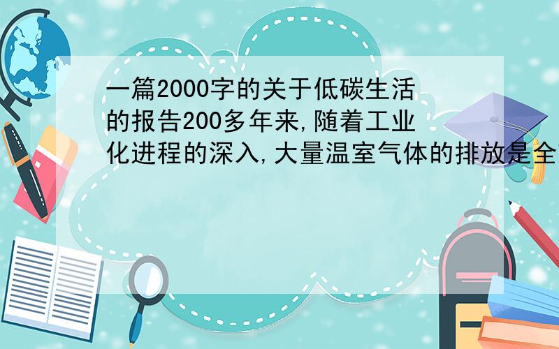 一篇2000字的关于低碳生活的报告200多年来,随着工业化进程的深入,大量温室气体的排放是全球气温升高.目前,我国碳排放量为世界第一.“节能减排,创建低碳生活”任重道远.低碳生活方式是