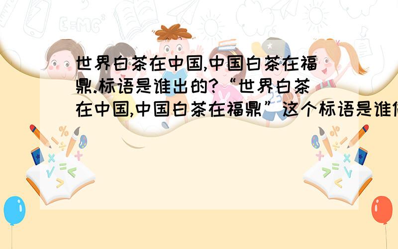 世界白茶在中国,中国白茶在福鼎.标语是谁出的?“世界白茶在中国,中国白茶在福鼎”这个标语是谁做的?是政府部门还是企业单位或是个人啊?