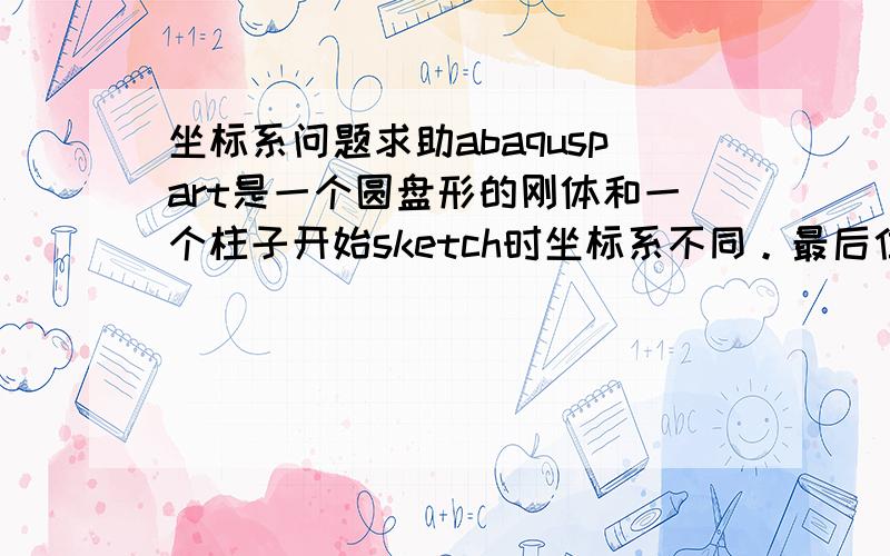 坐标系问题求助abaquspart是一个圆盘形的刚体和一个柱子开始sketch时坐标系不同。最后位移加载用刚体压缩柱子，但是计算结果错误。请问应该修改哪里的坐标系？