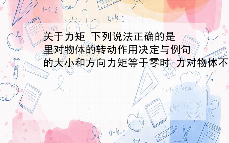 关于力矩 下列说法正确的是 里对物体的转动作用决定与例句的大小和方向力矩等于零时 力对物体不产生转动作用力矩等于零时 里对物体也可以产生转动作用 帮我逐个分析下八~