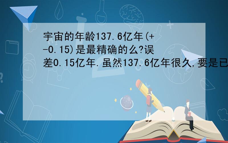 宇宙的年龄137.6亿年(+-0.15)是最精确的么?误差0.15亿年.虽然137.6亿年很久,要是已经有几千亿年的年龄就更好.