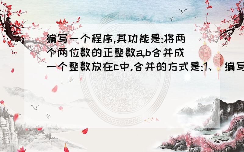 编写一个程序,其功能是:将两个两位数的正整数a,b合并成一个整数放在c中.合并的方式是:1、 编写一个程序,其功能是：将两个两位数的正整数a、b合并成一个整数放在c中.合并的方式是：将a中