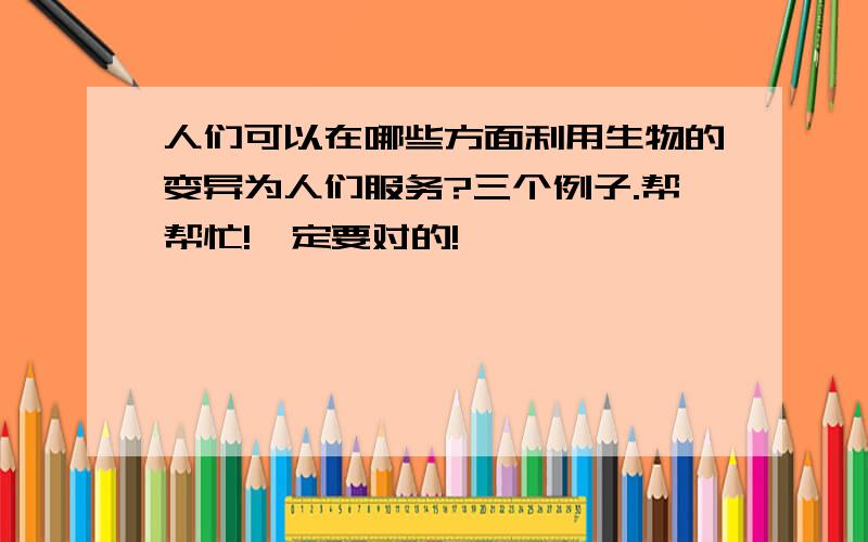 人们可以在哪些方面利用生物的变异为人们服务?三个例子.帮帮忙!一定要对的!