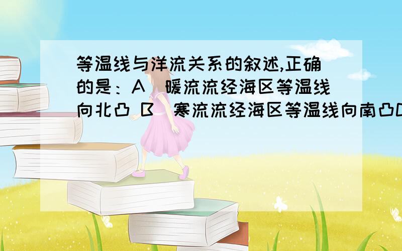 等温线与洋流关系的叙述,正确的是：A．暖流流经海区等温线向北凸 B．寒流流经海区等温线向南凸C．寒流流经海区等温线向低纬凸 D．暖流流经海区等温线向低纬凸