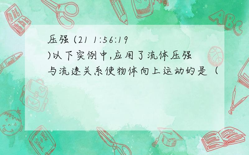 压强 (21 1:56:19)以下实例中,应用了流体压强与流速关系使物体向上运动的是（                         