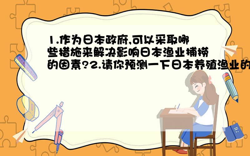 1.作为日本政府,可以采取哪些措施来解决影响日本渔业捕捞的因素?2.请你预测一下日本养殖渔业的发展前景影响日本渔业捕捞的因素如：石油价格的上涨,捕鱼范围大大缩小,海水受污染等.