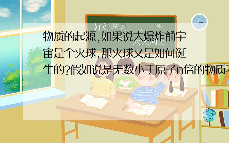 物质的起源,如果说大爆炸前宇宙是个火球,那火球又是如何诞生的?假如说是无数小于原子n倍的物质不断分裂,聚合.产生了火球,那那些物质又是从何而来,是由比它们更小的物质聚合产生?如此