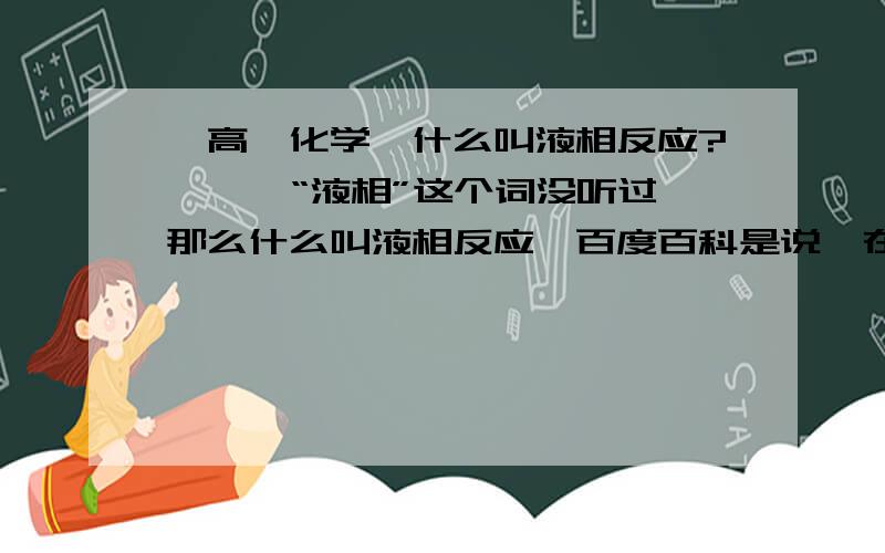 【高一化学】什么叫液相反应?》》》“液相”这个词没听过,那么什么叫液相反应,百度百科是说,在液相里的反应,可是我连液相是什么都不知道……