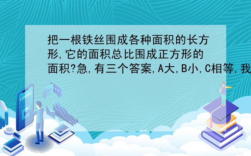 把一根铁丝围成各种面积的长方形,它的面积总比围成正方形的面积?急,有三个答案,A大,B小,C相等,我觉得是小,急,