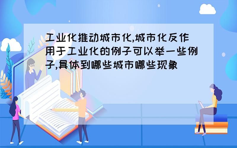 工业化推动城市化,城市化反作用于工业化的例子可以举一些例子,具体到哪些城市哪些现象