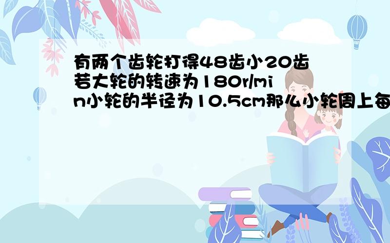 有两个齿轮打得48齿小20齿若大轮的转速为180r/min小轮的半径为10.5cm那么小轮周上每1s转过的弧长是?