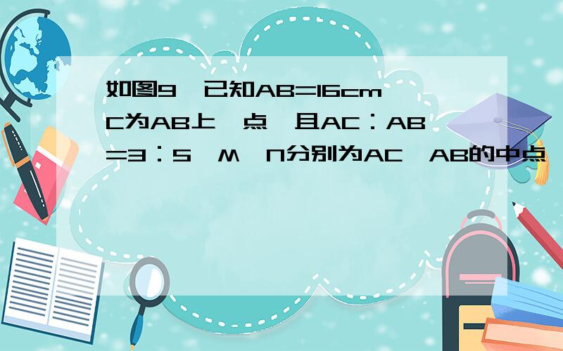 如图9,已知AB=16cm,C为AB上一点,且AC：AB=3：5,M、N分别为AC、AB的中点,去MN的长（图画的不好）要求用几何语言,明天早上6：20之前必须好