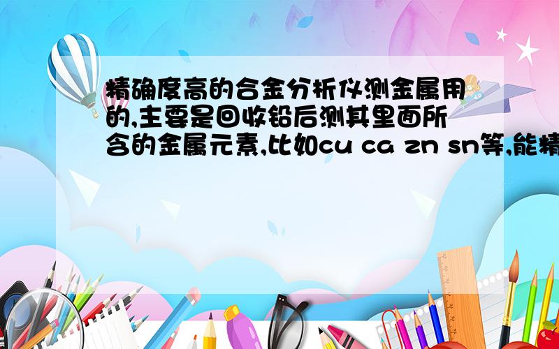 精确度高的合金分析仪测金属用的,主要是回收铅后测其里面所含的金属元素,比如cu ca zn sn等,能精确到后面的四位小数点,我找到的都只是能精确到后面2位小数点而已