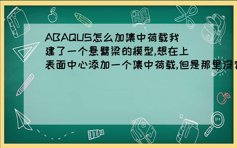 ABAQUS怎么加集中荷载我建了一个悬臂梁的模型,想在上表面中心添加一个集中荷载,但是那里没有节点,怎么加呢