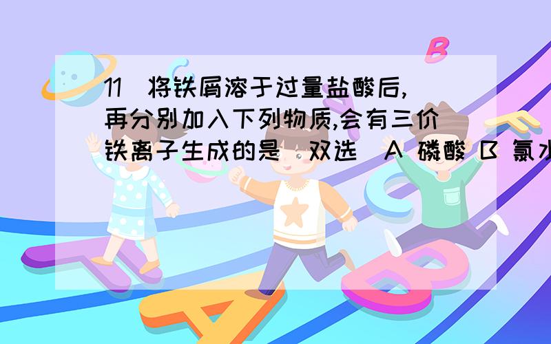 11．将铁屑溶于过量盐酸后,再分别加入下列物质,会有三价铁离子生成的是(双选)A 磷酸 B 氯水 C 硝酸锌 D 氯化铜