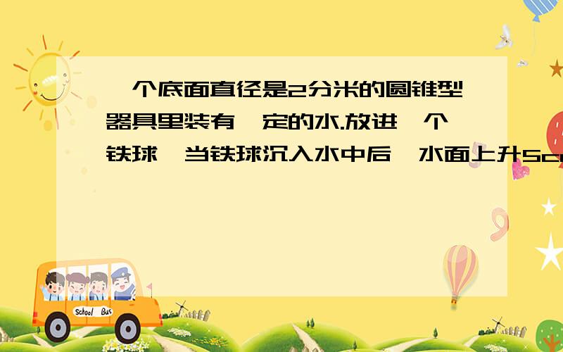 一个底面直径是2分米的圆锥型器具里装有一定的水.放进一个铁球,当铁球沉入水中后,水面上升5cm铁球体积