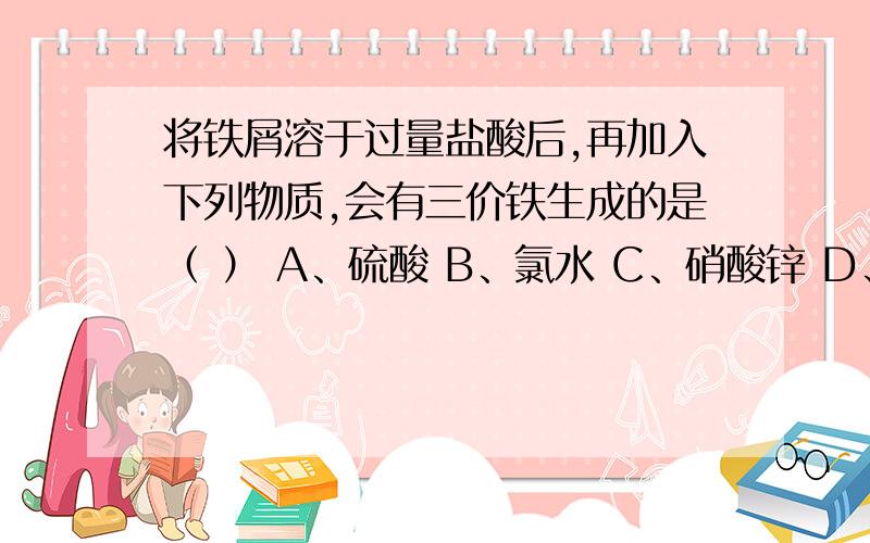 将铁屑溶于过量盐酸后,再加入下列物质,会有三价铁生成的是（ ） A、硫酸 B、氯水 C、硝酸锌 D、氯化铜将铁屑溶于过量盐酸后,再加入下列物质,会有三价铁生成的是（ ）A、硫酸 B、氯水 C、