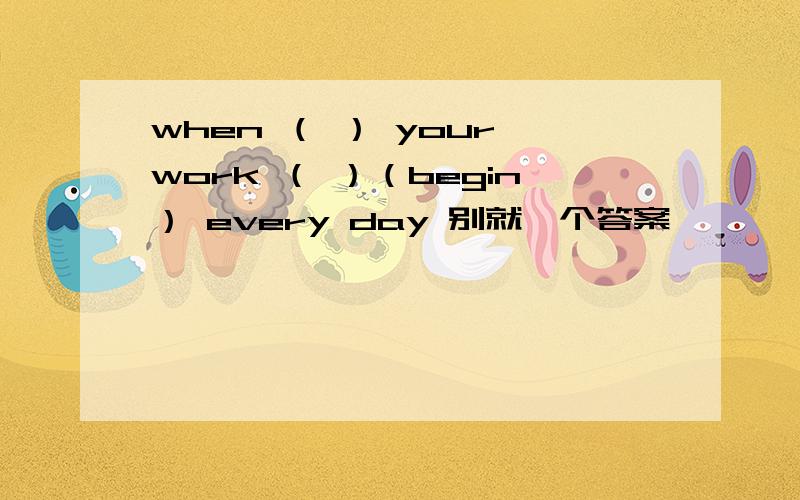 when （ ） your work （ ）（begin） every day 别就一个答案,