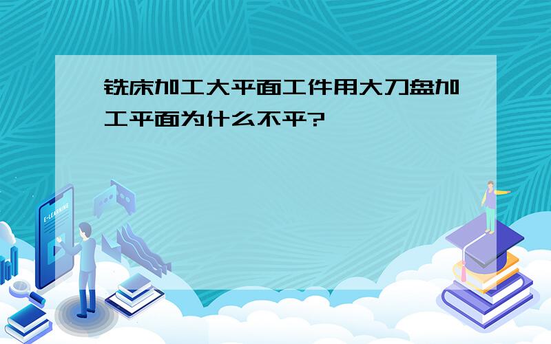 铣床加工大平面工件用大刀盘加工平面为什么不平?