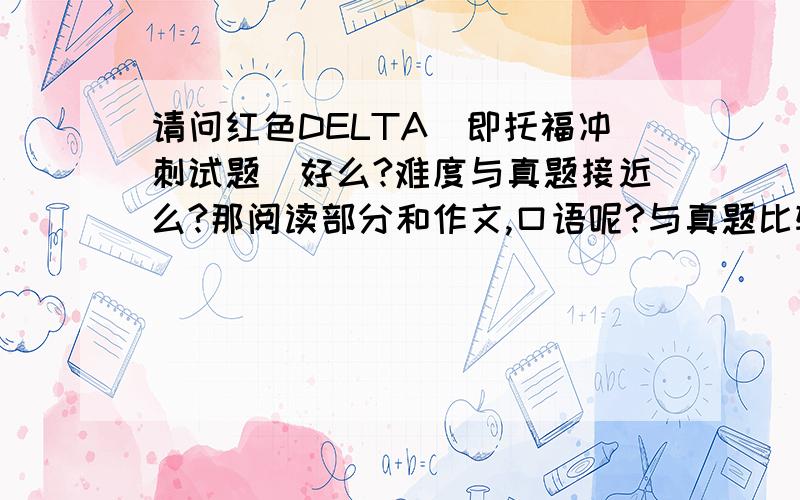 请问红色DELTA[即托福冲刺试题]好么?难度与真题接近么?那阅读部分和作文,口语呢?与真题比较哪个难?还是很接近真题?