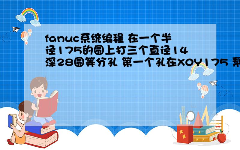 fanuc系统编程 在一个半径175的圆上打三个直径14深28圆等分孔 第一个孔在X0Y175 帮我编程下把可以的话程序的意思也标注一下 这样下次我就知道点了 摆脱了