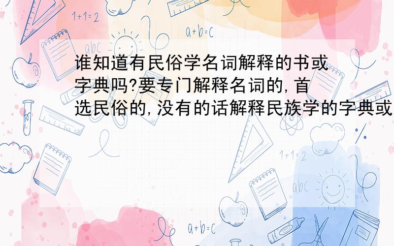 谁知道有民俗学名词解释的书或字典吗?要专门解释名词的,首选民俗的,没有的话解释民族学的字典或书也可以.帮我推荐本吧.