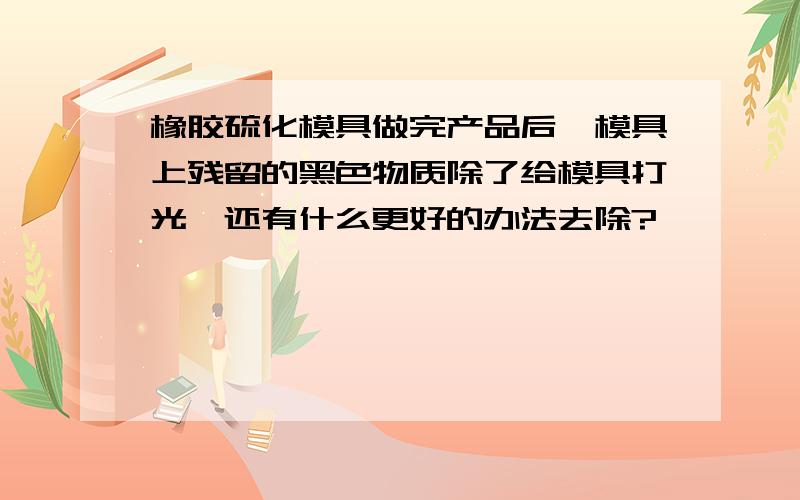 橡胶硫化模具做完产品后,模具上残留的黑色物质除了给模具打光,还有什么更好的办法去除?