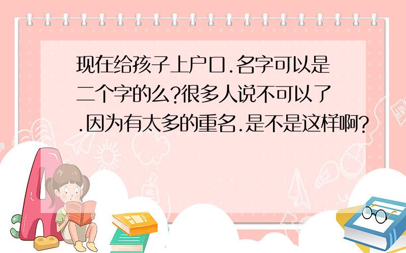 现在给孩子上户口.名字可以是二个字的么?很多人说不可以了.因为有太多的重名.是不是这样啊?