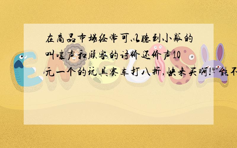 在商品市场经常可以听到小贩的叫嚷声和顾客的讨价还价声10元一个的玩具赛车打八折,快来买啊!