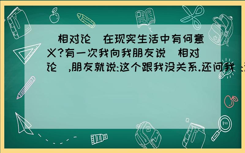 [相对论]在现实生活中有何意义?有一次我向我朋友说[相对论],朋友就说:这个跟我没关系.还问我 :这对一般人来说没有任何意义.我一时也不知道怎么回答...