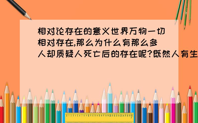 相对论存在的意义世界万物一切相对存在,那么为什么有那么多人却质疑人死亡后的存在呢?既然人有生有死,为什么不能有死有生呢?那么生他还是属于自己本身的变化吗?如果不属于的话,那么