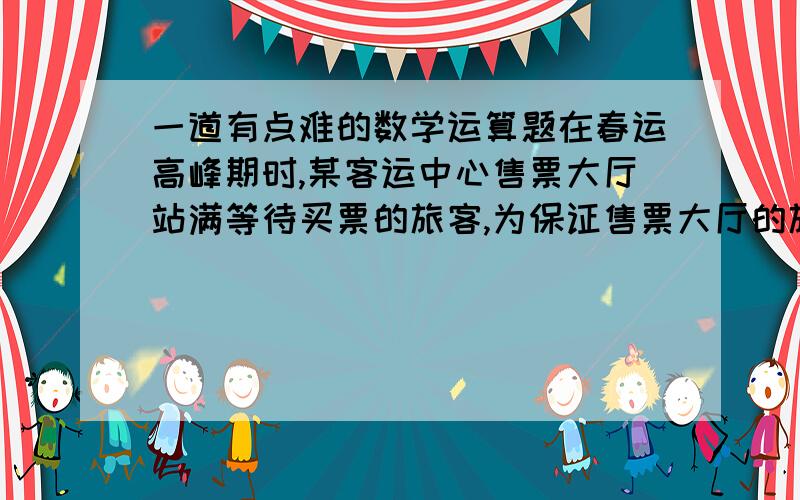 一道有点难的数学运算题在春运高峰期时,某客运中心售票大厅站满等待买票的旅客,为保证售票大厅的旅客安全,大厅入口处旅客排队以等速度进入大厅按次序等待买票,买好票的旅客及时离开