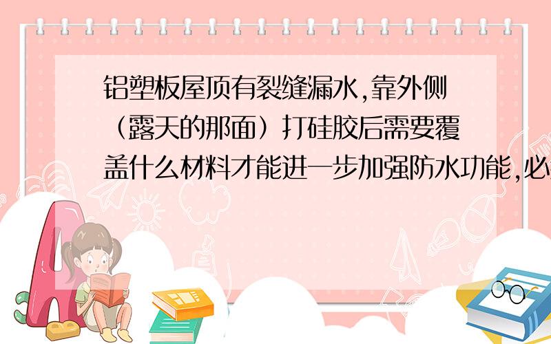 铝塑板屋顶有裂缝漏水,靠外侧（露天的那面）打硅胶后需要覆盖什么材料才能进一步加强防水功能,必须覆盖铝塑板屋顶裂缝漏水,外侧（露天那面）打硅胶后需要覆盖什么材料才能进一步加