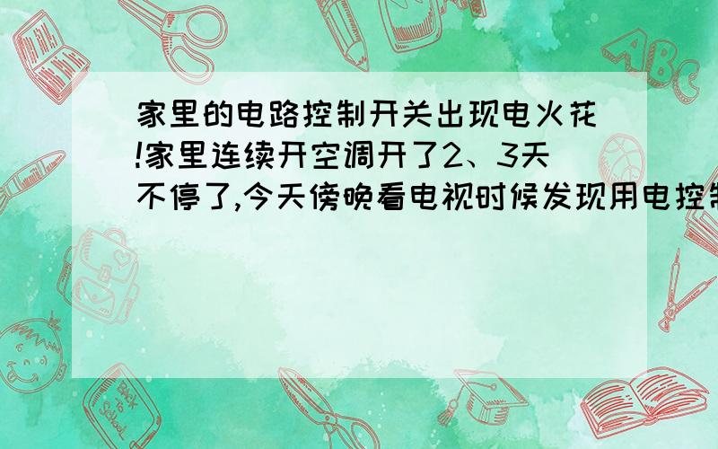 家里的电路控制开关出现电火花!家里连续开空调开了2、3天不停了,今天傍晚看电视时候发现用电控制开关迸出一团团火花,时间不太久就没了,过会关空调再打开又有火花了.现在家里打开的电