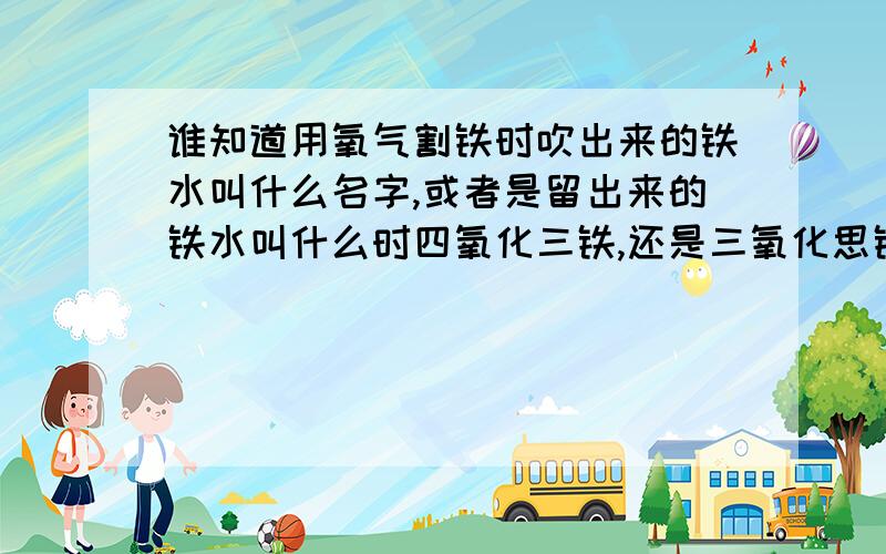 谁知道用氧气割铁时吹出来的铁水叫什么名字,或者是留出来的铁水叫什么时四氧化三铁,还是三氧化思铁