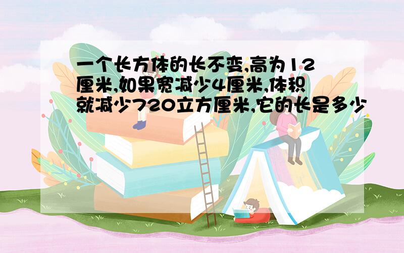 一个长方体的长不变,高为12厘米,如果宽减少4厘米,体积就减少720立方厘米,它的长是多少