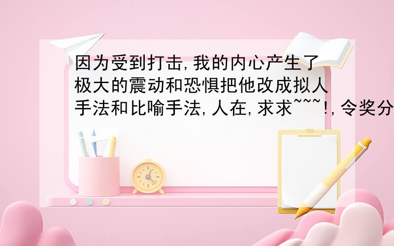 因为受到打击,我的内心产生了极大的震动和恐惧把他改成拟人手法和比喻手法,人在,求求~~~!,令奖分~20