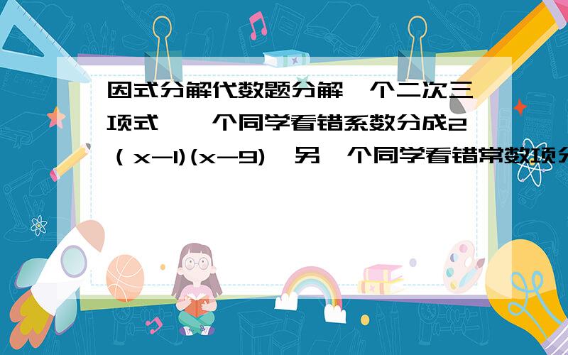 因式分解代数题分解一个二次三项式,一个同学看错系数分成2（x-1)(x-9),另一个同学看错常数项分解成2（x-2)(x-4)将原式的真确因式分解结果写出来看错一次项