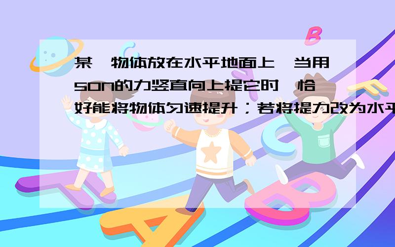 某一物体放在水平地面上,当用50N的力竖直向上提它时,恰好能将物体匀速提升；若将提力改为水平方向的拉力,且已知地面对物体的摩擦力为物重的0.2倍,为使物体在水平地面匀速运动,则拉力