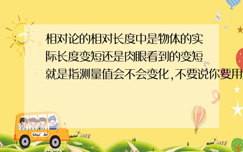 相对论的相对长度中是物体的实际长度变短还是肉眼看到的变短就是指测量值会不会变化,不要说你要用尺子测量尺子 会和他是一个速度所以长度不变,我可以用一个光源带一个光的感应器通